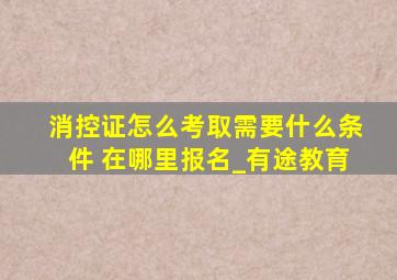 消控证怎么考取需要什么条件 在哪里报名_有途教育